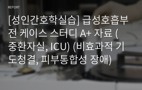 [성인간호학실습] 급성호흡부전 케이스 스터디 A+ 자료 (중환자실, ICU) (비효과적 기도청결, 피부통합성 장애)