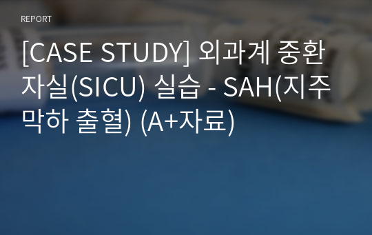 [CASE STUDY] 외과계 중환자실(SICU) 실습 - SAH(지주막하 출혈) (A+자료)