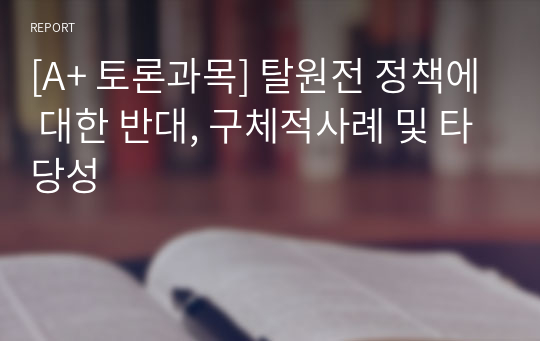 [A+ 토론과목] 탈원전 정책에 대한 반대, 구체적사례 및 타당성