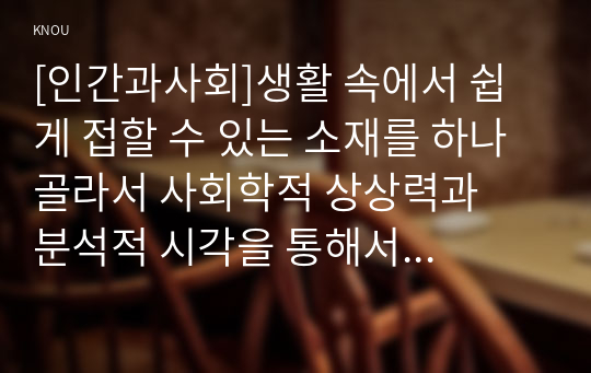 [인간과사회]생활 속에서 쉽게 접할 수 있는 소재를 하나 골라서 사회학적 상상력과  분석적 시각을 통해서 보면 어떤 새로운 것들이 보이는지 서술하고, 과제를 작성하는 과정에서  사회란 무엇인가에 대해 어떤 새로운 인식을 하게 되었는지 가능한 구체적으로 적으시오