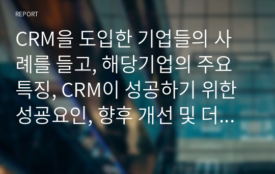 CRM을 도입한 기업들의 사례를 들고, 해당기업의 주요 특징, CRM이 성공하기 위한 성굥요인, 향후 개선 및 더욱 발전되어야 할 점에 대해 설명하시오.