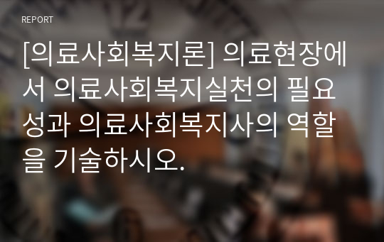 [의료사회복지론] 의료현장에서 의료사회복지실천의 필요성과 의료사회복지사의 역할을 기술하시오.