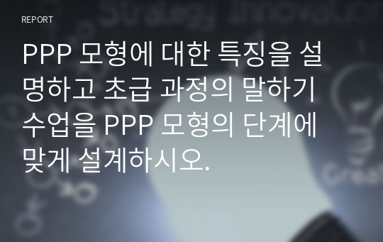 PPP 모형에 대한 특징을 설명하고 초급 과정의 말하기 수업을 PPP 모형의 단계에 맞게 설계하시오.