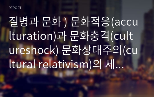 질병과 문화 ) 문화적응(acculturation)과 문화충격(cultureshock) 문화상대주의(cultural relativism)의 세가지개념과 다문화사회를 바라보는 개인의 생각을 포함하여 기술하시오 외1개