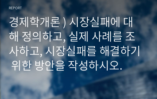 경제학개론 ) 시장실패에 대해 정의하고, 실제 사례를 조사하고, 시장실패를 해결하기 위한 방안을 작성하시오.