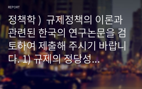 정책학 )  규제정책의 이론과 관련된 한국의 연구논문을 검토하여 제출해 주시기 바랍니다. 1) 규제의 정당성, 목적, 영향요인에 관한 한국 연구논문들 중 하나를 선정하여 기 제시한 연구논문 검토요령에 따라 작성