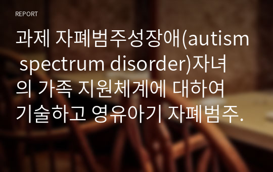 과제 자폐범주성장애(autism spectrum disorder)자녀의 가족 지원체계에 대하여 기술하고 영유아기 자폐범주성장애(autism spectrum disorder)자녀 가족이 가지게 되는 어려움과 해결 방안을 제시하시오.