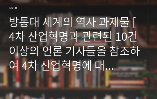 방통대 세계의 역사 과제물 [4차 산업혁명과 관련된 10건 이상의 언론 기사들을 참조하여 4차 산업혁명에 대한 자신의 입장을 기술하되, 위의 &lt;과제 작성시 지시사항&gt;을 유념하시오.]