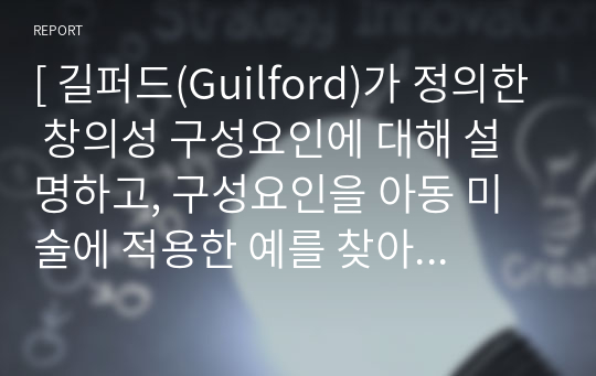 [ 길퍼드(Guilford)가 정의한 창의성 구성요인에 대해 설명하고, 구성요인을 아동 미술에 적용한 예를 찾아 제시하고 또 창의성 미술에 대해 본인의 생각은 어떠한지 작성해보시오 ]