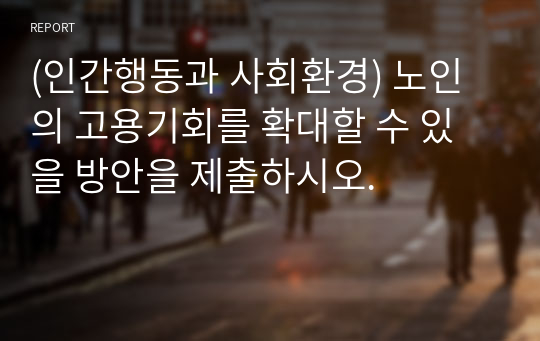 (인간행동과 사회환경) 노인의 고용기회를 확대할 수 있을 방안을 제출하시오.