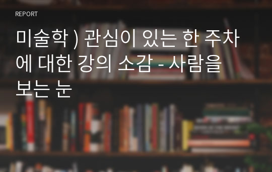 미술학 ) 관심이 있는 한 주차에 대한 강의 소감 - 사람을 보는 눈