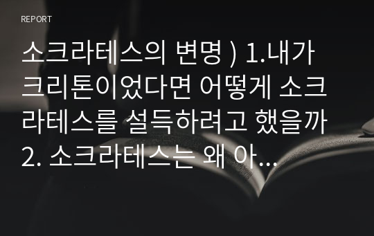 소크라테스의 변명 ) 1.내가 크리톤이었다면 어떻게 소크라테스를 설득하려고 했을까 2. 소크라테스는 왜 아테네로부터 탈출하여 목숨을 구하라는 친구 크리톤의 권유를 받아들이지 않았나 3. 소크라테스가 가장 소중하게 생각한 가치는 무엇이었는가