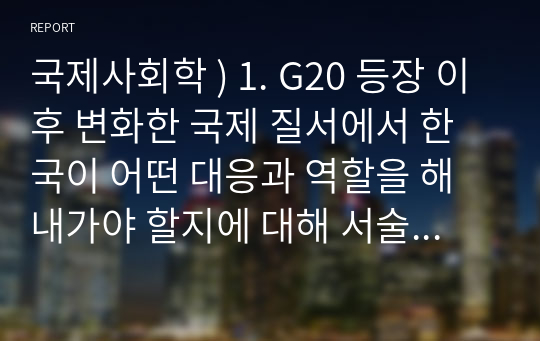 국제사회학 ) 1. G20 등장 이후 변화한 국제 질서에서 한국이 어떤 대응과 역할을 해내가야 할지에 대해 서술하세요 2. 국가 간 표준 경쟁이 심해지고 있습니다. 국제 표준 경쟁에 대한 한국의 대응 방향에 대해 서술하세요