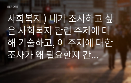 사회복지 ) 내가 조사하고 싶은 사회복지 관련 주제에 대해 기술하고, 이 주제에 대한 조사가 왜 필요한지 간략히 제시할 것