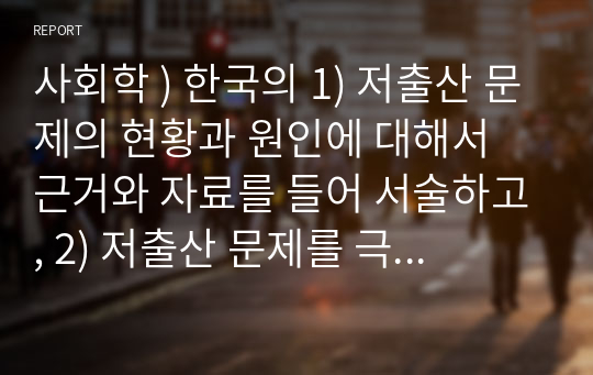 사회학 ) 한국의 1) 저출산 문제의 현황과 원인에 대해서 근거와 자료를 들어 서술하고, 2) 저출산 문제를 극복하기 위한 기존의 정책과 노력을 평가한 뒤, 3) 저출산 문제를 극복하기 위한 효과적인 대안을 제시해보라