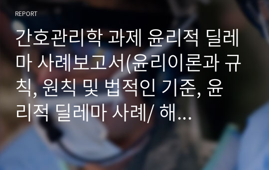 간호관리학 과제 윤리적 딜레마 사례보고서(윤리이론과 규칙, 원칙 및 법적인 기준, 윤리적 딜레마 사례/ 해결방안)