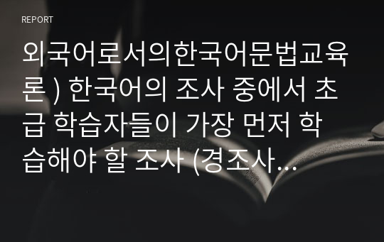 외국어로서의한국어문법교육론 ) 한국어의 조사 중에서 초급 학습자들이 가장 먼저 학습해야 할 조사 (경조사와 보조사로 한정, 접속조사 제외) 중 5개를 선정하여 그 조사들의 교수 순서와 각 조사의 교육 내용, 교육 방안에 대해 구체적으로 예문을 들어 서술하시오.