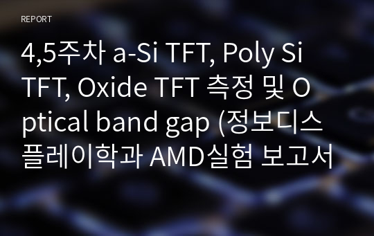 4,5주차 a-Si TFT, Poly Si TFT, Oxide TFT 측정 및 Optical band gap (정보디스플레이학과 AMD실험 보고서)