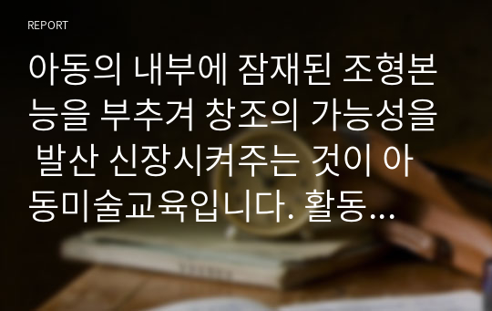 아동의 내부에 잠재된 조형본능을 부추겨 창조의 가능성을 발산 신장시켜주는 것이 아동미술교육입니다. 활동방법을 다각적인 방향으로 모색할 때 여러분들이라면 어떤 교육 활동을 제시할지 토론해봅시다