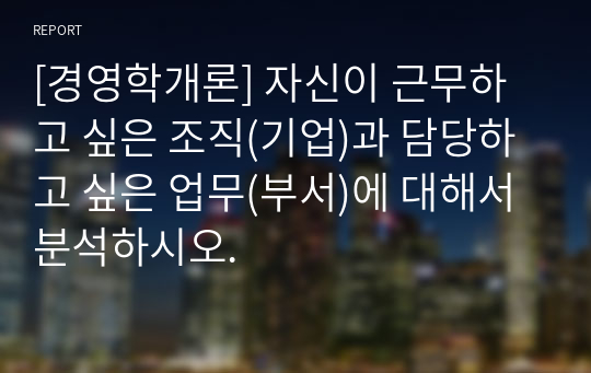 [경영학개론] 자신이 근무하고 싶은 조직(기업)과 담당하고 싶은 업무(부서)에 대해서 분석하시오.