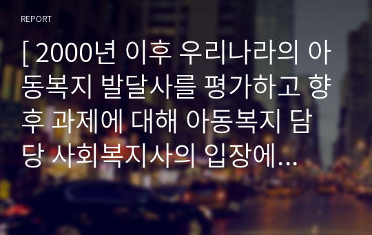 [ 2000년 이후 우리나라의 아동복지 발달사를 평가하고 향후 과제에 대해 아동복지 담당 사회복지사의 입장에서 작성하시오. ]