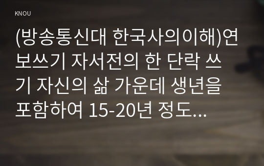 (방송통신대 한국사의이해)연보쓰기 자서전의 한 단락 쓰기 자신의 삶 가운데 생년을 포함하여 15-20년 정도를 선택하여 연보를 작성할 것