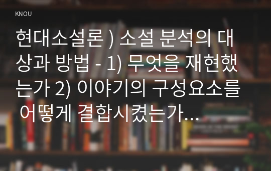 현대소설론 ) 소설 분석의 대상과 방법 - 1) 무엇을 재현했는가 2) 이야기의 구성요소를 어떻게 결합시켰는가 3) 어떤 방식으로 전달되고 있는가