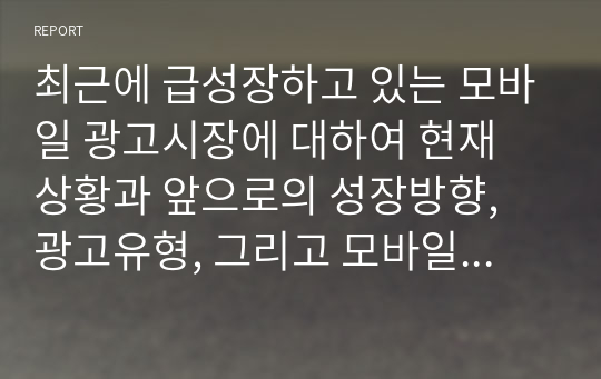 최근에 급성장하고 있는 모바일 광고시장에 대하여 현재 상황과 앞으로의 성장방향, 광고유형, 그리고 모바일 광고의 이점과 문제점에 대하여 정리하시오.