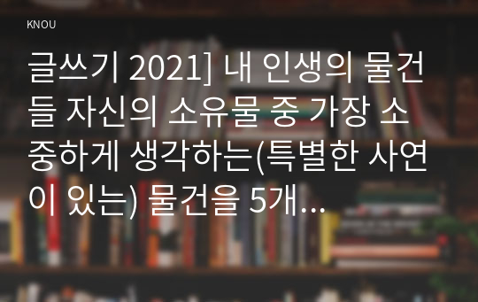 글쓰기 2021] 내 인생의 물건들 자신의 소유물 중 가장 소중하게 생각하는(특별한 사연이 있는) 물건을 5개 이상 선택하여 설명하는 글을 쓰시오