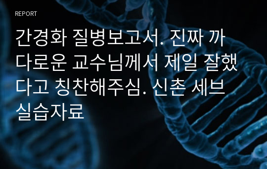 간경화 질병보고서. 진짜 까다로운 교수님께서 제일 잘했다고 칭찬해주심. 신촌 세브 실습자료