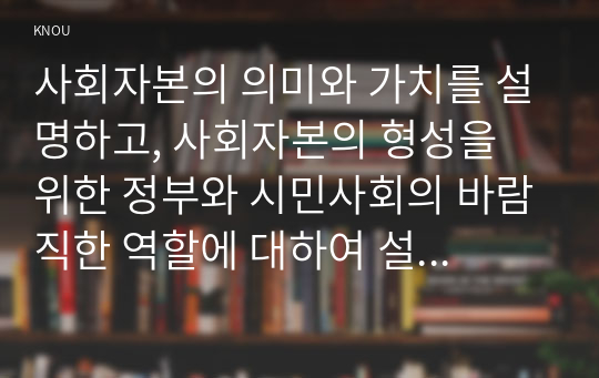 사회자본의 의미와 가치를 설명하고, 사회자본의 형성을 위한 정부와 시민사회의 바람직한 역할에 대하여 설명하시오