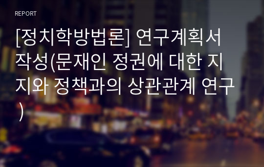 [정치학방법론] 연구계획서 작성(문재인 정권에 대한 지지와 정책과의 상관관계 연구 )