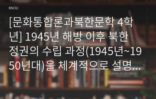 [문화통합론과북한문학 4학년] 1945년 해방 이후 북한 정권의 수립 과정(1945년~1950년대)을 체계적으로 설명하시오. 이때 다음의 내용을 반드시 포함하여 과제물을 작성하시오
