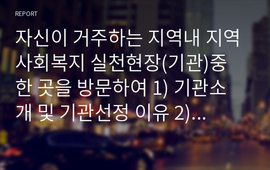 자신이 거주하는 지역내 지역사회복지 실천현장(기관)중 한 곳을 방문하여 1) 기관소개 및 기관선정 이유 2) 현재 이루어지고 있는 프로그램 특성 및 내용 3) 해당 현장에서의 사회복지사 역할을 제시하시오.