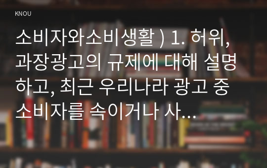 소비자와소비생활 ) 1. 허위,과장광고의 규제에 대해 설명하고, 최근 우리나라 광고 중 소비자를 속이거나 사실과 다른 광고를 하여 행정기관을 통해 규제를 받은 사례를 1건 소개하고, 허위,과장광고 규제에 대한 개선사항을 제시하시오