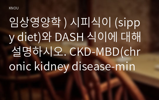 임상영양학 ) 시피식이 (sippy diet)와 DASH 식이에 대해 설명하시오. CKD-MBD(chronic kidney disease-mineral bone disorder)에 대해 설명하시오. 신대체요법을 제시하고, 각각의 특징(장단점)을 쓰시오.