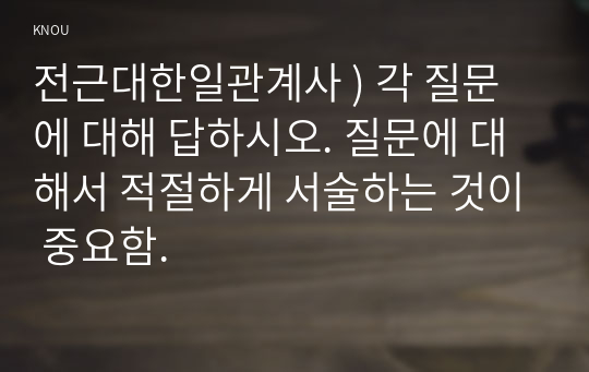 전근대한일관계사 ) 각 질문에 대해 답하시오. 질문에 대해서 적절하게 서술하는 것이 중요함.