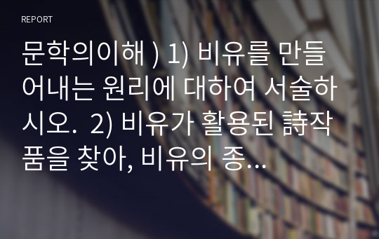 문학의이해 ) 1) 비유를 만들어내는 원리에 대하여 서술하시오.  2) 비유가 활용된 詩작품을 찾아, 비유의 종류 가운데 어떤 유형이 해당 작품에 활용되었는지 구체적인 표현을 예로 들어 설명하시오.