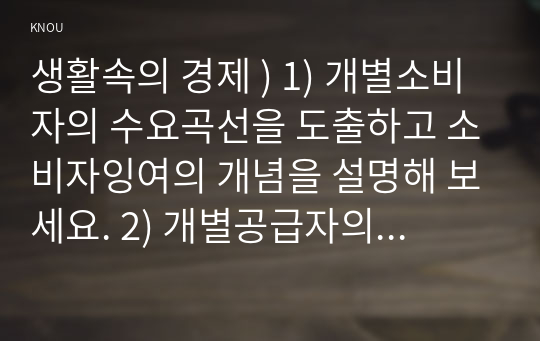 생활속의 경제 ) 1) 개별소비자의 수요곡선을 도출하고 소비자잉여의 개념을 설명해 보세요. 2) 개별공급자의 공급곡선을 도출하고 생산자잉여의 개념을 설명해 보세요. 3) 개별소비자의 수요곡선과 개별공급자의 공급곡선으로부터 시장수요곡선과 시장공급곡선을 각각 도출해 보세요.