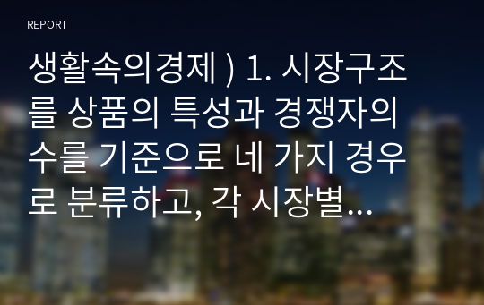 생활속의경제 ) 1. 시장구조를 상품의 특성과 경쟁자의 수를 기준으로 네 가지 경우로 분류하고, 각 시장별 특성을 설명하시오 2. 시장실패를 설명하고, 그 원인으로는 어떤 것이 있는지 설명하시오 3. 경기변동의 강도를 완화시키는 경기조절정책에 대해 설명