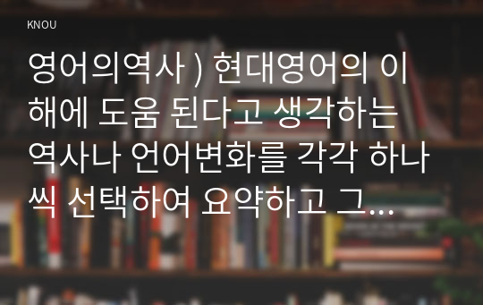 영어의역사 ) 현대영어의 이해에 도움 된다고 생각하는 역사나 언어변화를 각각 하나씩 선택하여 요약하고 그렇게 선택한 이유를 기술하시오.