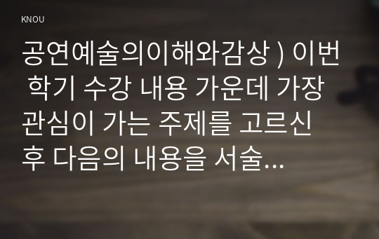 공연예술의이해와감상 ) 이번 학기 수강 내용 가운데 가장 관심이 가는 주제를 고르신 후 다음의 내용을 서술하시오. 1. 그 주제와 관련된 교재의 핵심 내용을 요약하시오. 2. 그 주제에 특별히 주목하게 되었던 배경을 서술하시오. 3. 그 주제에 대한 자신의 의견을 서술하시오.