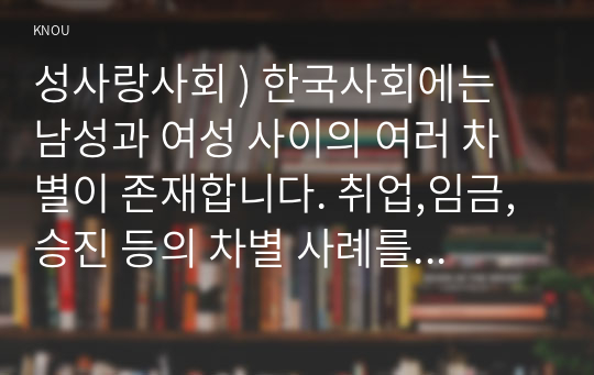 성사랑사회 ) 한국사회에는 남성과 여성 사이의 여러 차별이 존재. 취업,임금,승진 등의 차별 사례를 묘사하고, 이러한 차별이 발생하는 제도 또는 문화적 요인을 설명한 후, 노동시장에서의 남녀차별을 해결하기 위하여 어떠한 노력