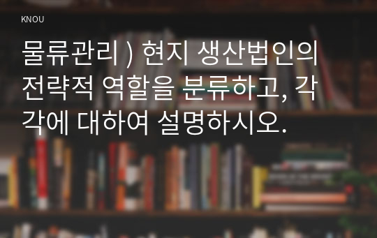 물류관리 ) 현지 생산법인의 전략적 역할을 분류하고, 각각에 대하여 설명하시오.