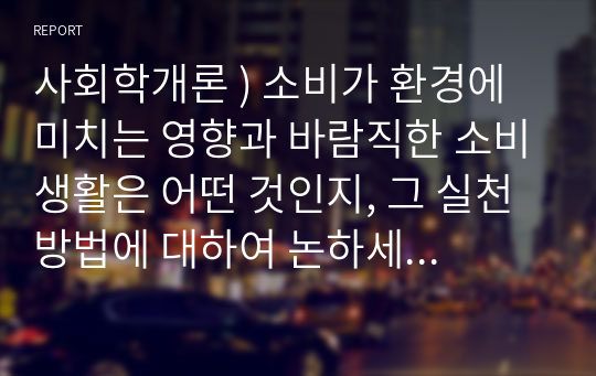 사회학개론 ) 소비가 환경에 미치는 영향과 바람직한 소비생활은 어떤 것인지, 그 실천 방법에 대하여 논하세요. 환경보존과 지속가능한 삶을 위한 바람직한 소비