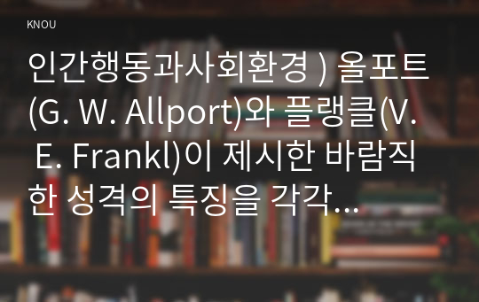 인간행동과사회환경 ) 올포트(G. W. Allport)와 플랭클(V. E. Frankl)이 제시한 바람직한 성격의 특징을 각각 작성하고, 그러한 성격을 함양하기 위한 본인의 실천방안을 구체적으로 작성하시오.