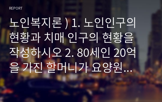 노인복지론 ) 1. 노인인구의 현황과 치매 인구의 현황을 작성하시오 2. 80세인 20억을 가진 할머니가 요양원에서 생활을 하다가 갑자기 치매에 걸리셨습니다. 이 할머니의 자산은 어떻게 처리할 수 있을까요