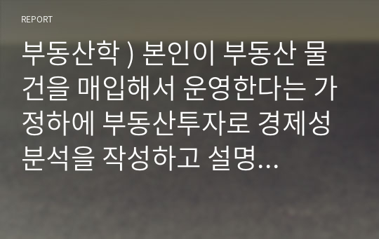 부동산학 ) 본인이 부동산 물건을 매입해서 운영한다는 가정하에 부동산투자로 경제성 분석을 작성하고 설명하시오.