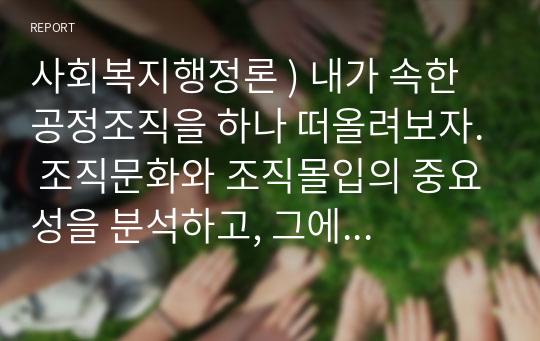 사회복지행정론 ) 내가 속한 공정조직을 하나 떠올려보자. 조직문화와 조직몰입의 중요성을 분석하고, 그에 따라 나타나는 효과적, 효율적 결과물을 예측해보자.