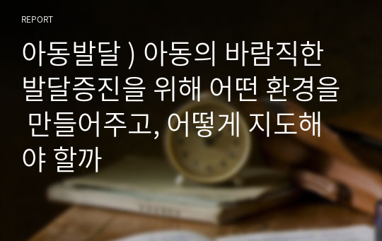 아동발달 ) 아동의 바람직한 발달증진을 위해 어떤 환경을 만들어주고, 어떻게 지도해야 할까